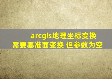 arcgis地理坐标变换需要基准面变换 但参数为空